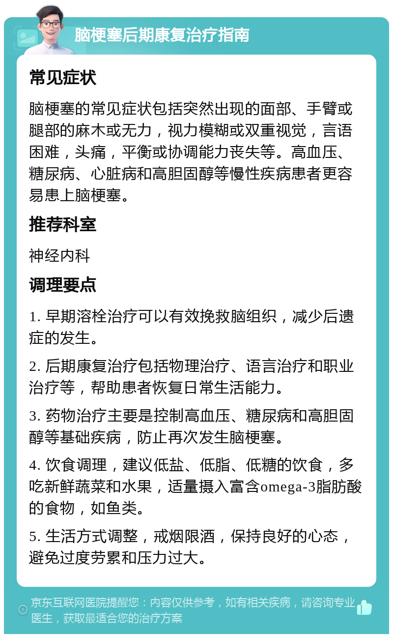 脑梗塞后期康复治疗指南 常见症状 脑梗塞的常见症状包括突然出现的面部、手臂或腿部的麻木或无力，视力模糊或双重视觉，言语困难，头痛，平衡或协调能力丧失等。高血压、糖尿病、心脏病和高胆固醇等慢性疾病患者更容易患上脑梗塞。 推荐科室 神经内科 调理要点 1. 早期溶栓治疗可以有效挽救脑组织，减少后遗症的发生。 2. 后期康复治疗包括物理治疗、语言治疗和职业治疗等，帮助患者恢复日常生活能力。 3. 药物治疗主要是控制高血压、糖尿病和高胆固醇等基础疾病，防止再次发生脑梗塞。 4. 饮食调理，建议低盐、低脂、低糖的饮食，多吃新鲜蔬菜和水果，适量摄入富含omega-3脂肪酸的食物，如鱼类。 5. 生活方式调整，戒烟限酒，保持良好的心态，避免过度劳累和压力过大。