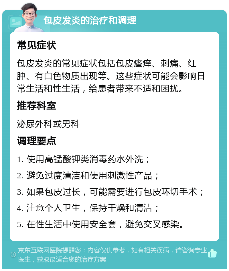 包皮发炎的治疗和调理 常见症状 包皮发炎的常见症状包括包皮瘙痒、刺痛、红肿、有白色物质出现等。这些症状可能会影响日常生活和性生活，给患者带来不适和困扰。 推荐科室 泌尿外科或男科 调理要点 1. 使用高锰酸钾类消毒药水外洗； 2. 避免过度清洁和使用刺激性产品； 3. 如果包皮过长，可能需要进行包皮环切手术； 4. 注意个人卫生，保持干燥和清洁； 5. 在性生活中使用安全套，避免交叉感染。