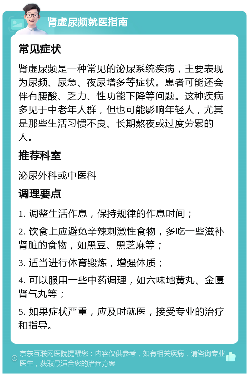 肾虚尿频就医指南 常见症状 肾虚尿频是一种常见的泌尿系统疾病，主要表现为尿频、尿急、夜尿增多等症状。患者可能还会伴有腰酸、乏力、性功能下降等问题。这种疾病多见于中老年人群，但也可能影响年轻人，尤其是那些生活习惯不良、长期熬夜或过度劳累的人。 推荐科室 泌尿外科或中医科 调理要点 1. 调整生活作息，保持规律的作息时间； 2. 饮食上应避免辛辣刺激性食物，多吃一些滋补肾脏的食物，如黑豆、黑芝麻等； 3. 适当进行体育锻炼，增强体质； 4. 可以服用一些中药调理，如六味地黄丸、金匮肾气丸等； 5. 如果症状严重，应及时就医，接受专业的治疗和指导。