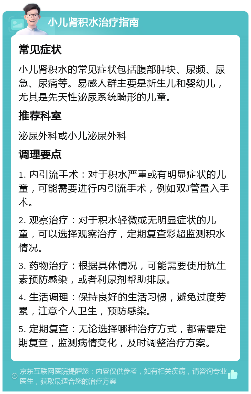 小儿肾积水治疗指南 常见症状 小儿肾积水的常见症状包括腹部肿块、尿频、尿急、尿痛等。易感人群主要是新生儿和婴幼儿，尤其是先天性泌尿系统畸形的儿童。 推荐科室 泌尿外科或小儿泌尿外科 调理要点 1. 内引流手术：对于积水严重或有明显症状的儿童，可能需要进行内引流手术，例如双J管置入手术。 2. 观察治疗：对于积水轻微或无明显症状的儿童，可以选择观察治疗，定期复查彩超监测积水情况。 3. 药物治疗：根据具体情况，可能需要使用抗生素预防感染，或者利尿剂帮助排尿。 4. 生活调理：保持良好的生活习惯，避免过度劳累，注意个人卫生，预防感染。 5. 定期复查：无论选择哪种治疗方式，都需要定期复查，监测病情变化，及时调整治疗方案。