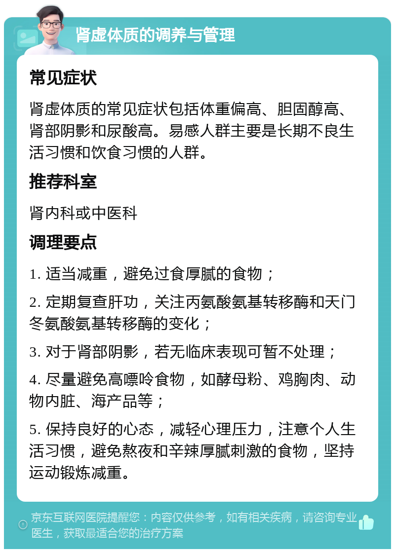 肾虚体质的调养与管理 常见症状 肾虚体质的常见症状包括体重偏高、胆固醇高、肾部阴影和尿酸高。易感人群主要是长期不良生活习惯和饮食习惯的人群。 推荐科室 肾内科或中医科 调理要点 1. 适当减重，避免过食厚腻的食物； 2. 定期复查肝功，关注丙氨酸氨基转移酶和天门冬氨酸氨基转移酶的变化； 3. 对于肾部阴影，若无临床表现可暂不处理； 4. 尽量避免高嘌呤食物，如酵母粉、鸡胸肉、动物内脏、海产品等； 5. 保持良好的心态，减轻心理压力，注意个人生活习惯，避免熬夜和辛辣厚腻刺激的食物，坚持运动锻炼减重。