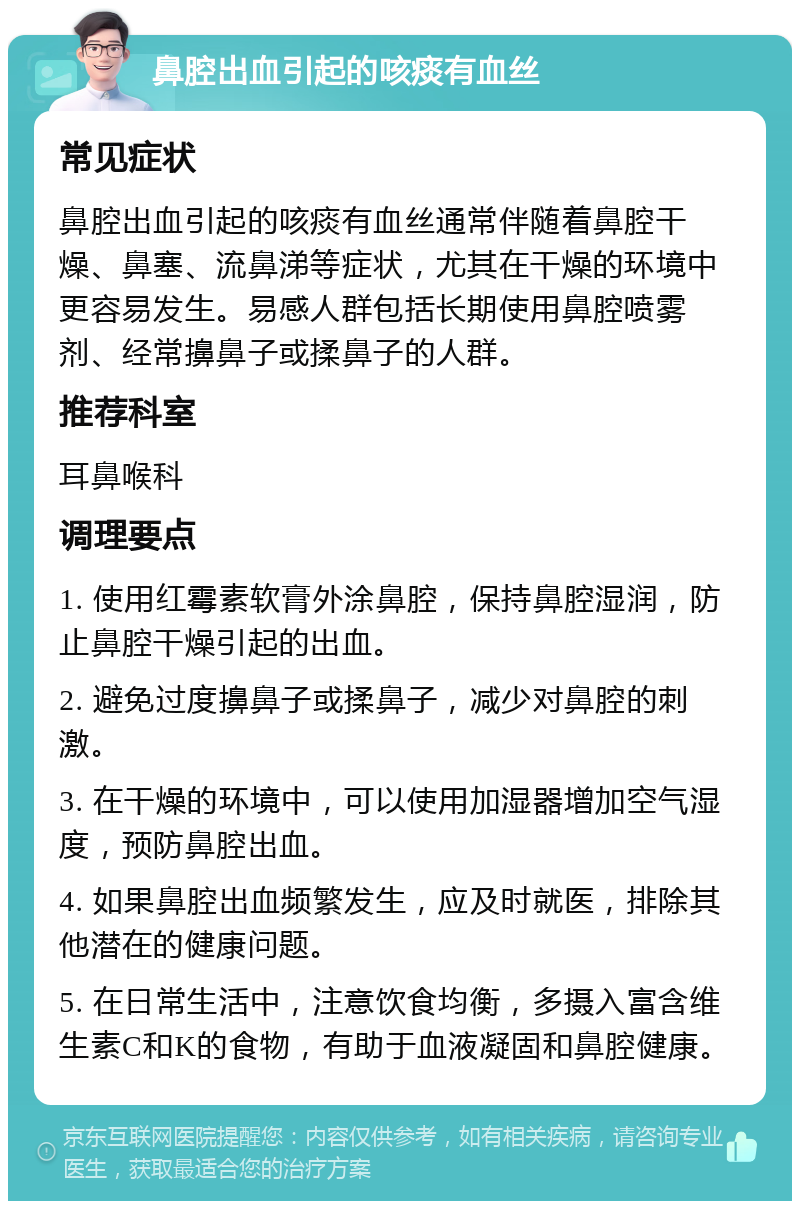 鼻腔出血引起的咳痰有血丝 常见症状 鼻腔出血引起的咳痰有血丝通常伴随着鼻腔干燥、鼻塞、流鼻涕等症状，尤其在干燥的环境中更容易发生。易感人群包括长期使用鼻腔喷雾剂、经常擤鼻子或揉鼻子的人群。 推荐科室 耳鼻喉科 调理要点 1. 使用红霉素软膏外涂鼻腔，保持鼻腔湿润，防止鼻腔干燥引起的出血。 2. 避免过度擤鼻子或揉鼻子，减少对鼻腔的刺激。 3. 在干燥的环境中，可以使用加湿器增加空气湿度，预防鼻腔出血。 4. 如果鼻腔出血频繁发生，应及时就医，排除其他潜在的健康问题。 5. 在日常生活中，注意饮食均衡，多摄入富含维生素C和K的食物，有助于血液凝固和鼻腔健康。