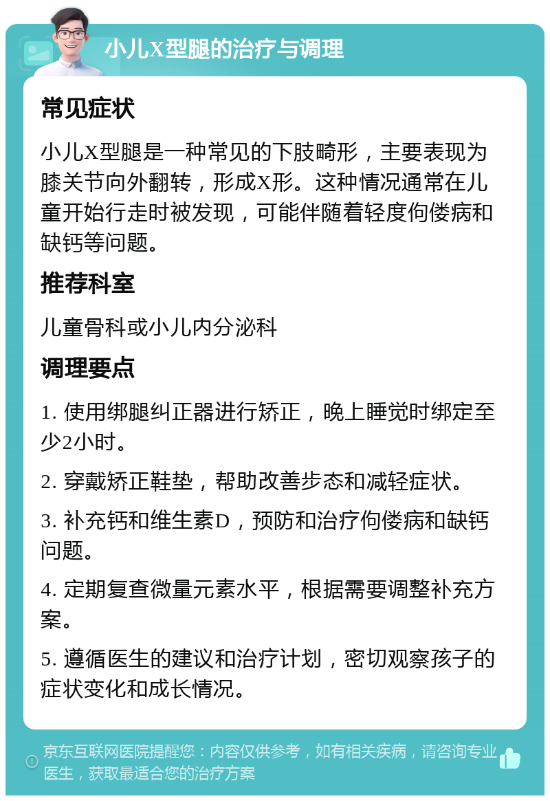 小儿X型腿的治疗与调理 常见症状 小儿X型腿是一种常见的下肢畸形，主要表现为膝关节向外翻转，形成X形。这种情况通常在儿童开始行走时被发现，可能伴随着轻度佝偻病和缺钙等问题。 推荐科室 儿童骨科或小儿内分泌科 调理要点 1. 使用绑腿纠正器进行矫正，晚上睡觉时绑定至少2小时。 2. 穿戴矫正鞋垫，帮助改善步态和减轻症状。 3. 补充钙和维生素D，预防和治疗佝偻病和缺钙问题。 4. 定期复查微量元素水平，根据需要调整补充方案。 5. 遵循医生的建议和治疗计划，密切观察孩子的症状变化和成长情况。