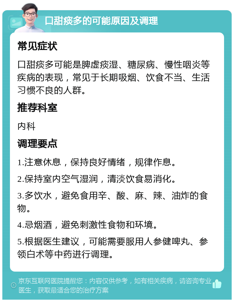 口甜痰多的可能原因及调理 常见症状 口甜痰多可能是脾虚痰湿、糖尿病、慢性咽炎等疾病的表现，常见于长期吸烟、饮食不当、生活习惯不良的人群。 推荐科室 内科 调理要点 1.注意休息，保持良好情绪，规律作息。 2.保持室内空气湿润，清淡饮食易消化。 3.多饮水，避免食用辛、酸、麻、辣、油炸的食物。 4.忌烟酒，避免刺激性食物和环境。 5.根据医生建议，可能需要服用人参健啤丸、参领白术等中药进行调理。