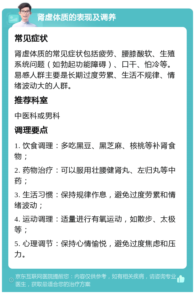 肾虚体质的表现及调养 常见症状 肾虚体质的常见症状包括疲劳、腰膝酸软、生殖系统问题（如勃起功能障碍）、口干、怕冷等。易感人群主要是长期过度劳累、生活不规律、情绪波动大的人群。 推荐科室 中医科或男科 调理要点 1. 饮食调理：多吃黑豆、黑芝麻、核桃等补肾食物； 2. 药物治疗：可以服用壮腰健肾丸、左归丸等中药； 3. 生活习惯：保持规律作息，避免过度劳累和情绪波动； 4. 运动调理：适量进行有氧运动，如散步、太极等； 5. 心理调节：保持心情愉悦，避免过度焦虑和压力。