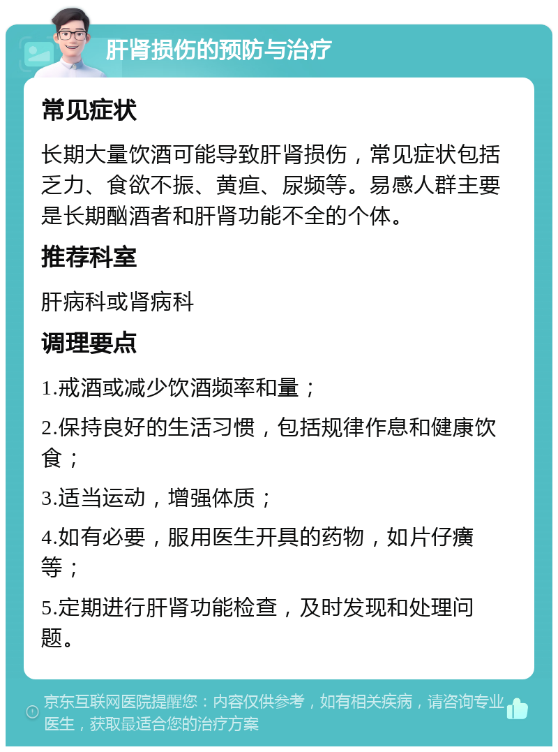 肝肾损伤的预防与治疗 常见症状 长期大量饮酒可能导致肝肾损伤，常见症状包括乏力、食欲不振、黄疸、尿频等。易感人群主要是长期酗酒者和肝肾功能不全的个体。 推荐科室 肝病科或肾病科 调理要点 1.戒酒或减少饮酒频率和量； 2.保持良好的生活习惯，包括规律作息和健康饮食； 3.适当运动，增强体质； 4.如有必要，服用医生开具的药物，如片仔癀等； 5.定期进行肝肾功能检查，及时发现和处理问题。