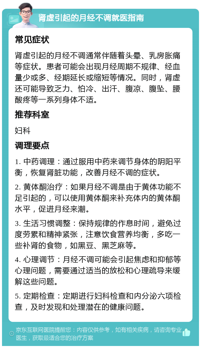 肾虚引起的月经不调就医指南 常见症状 肾虚引起的月经不调通常伴随着头晕、乳房胀痛等症状。患者可能会出现月经周期不规律、经血量少或多、经期延长或缩短等情况。同时，肾虚还可能导致乏力、怕冷、出汗、腹凉、腹坠、腰酸疼等一系列身体不适。 推荐科室 妇科 调理要点 1. 中药调理：通过服用中药来调节身体的阴阳平衡，恢复肾脏功能，改善月经不调的症状。 2. 黄体酮治疗：如果月经不调是由于黄体功能不足引起的，可以使用黄体酮来补充体内的黄体酮水平，促进月经来潮。 3. 生活习惯调整：保持规律的作息时间，避免过度劳累和精神紧张，注意饮食营养均衡，多吃一些补肾的食物，如黑豆、黑芝麻等。 4. 心理调节：月经不调可能会引起焦虑和抑郁等心理问题，需要通过适当的放松和心理疏导来缓解这些问题。 5. 定期检查：定期进行妇科检查和内分泌六项检查，及时发现和处理潜在的健康问题。