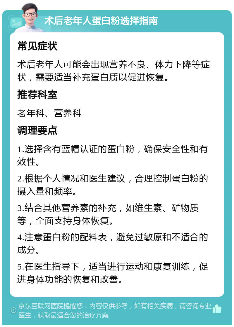 术后老年人蛋白粉选择指南 常见症状 术后老年人可能会出现营养不良、体力下降等症状，需要适当补充蛋白质以促进恢复。 推荐科室 老年科、营养科 调理要点 1.选择含有蓝帽认证的蛋白粉，确保安全性和有效性。 2.根据个人情况和医生建议，合理控制蛋白粉的摄入量和频率。 3.结合其他营养素的补充，如维生素、矿物质等，全面支持身体恢复。 4.注意蛋白粉的配料表，避免过敏原和不适合的成分。 5.在医生指导下，适当进行运动和康复训练，促进身体功能的恢复和改善。