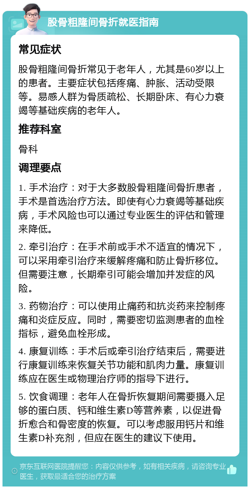 股骨粗隆间骨折就医指南 常见症状 股骨粗隆间骨折常见于老年人，尤其是60岁以上的患者。主要症状包括疼痛、肿胀、活动受限等。易感人群为骨质疏松、长期卧床、有心力衰竭等基础疾病的老年人。 推荐科室 骨科 调理要点 1. 手术治疗：对于大多数股骨粗隆间骨折患者，手术是首选治疗方法。即使有心力衰竭等基础疾病，手术风险也可以通过专业医生的评估和管理来降低。 2. 牵引治疗：在手术前或手术不适宜的情况下，可以采用牵引治疗来缓解疼痛和防止骨折移位。但需要注意，长期牵引可能会增加并发症的风险。 3. 药物治疗：可以使用止痛药和抗炎药来控制疼痛和炎症反应。同时，需要密切监测患者的血栓指标，避免血栓形成。 4. 康复训练：手术后或牵引治疗结束后，需要进行康复训练来恢复关节功能和肌肉力量。康复训练应在医生或物理治疗师的指导下进行。 5. 饮食调理：老年人在骨折恢复期间需要摄入足够的蛋白质、钙和维生素D等营养素，以促进骨折愈合和骨密度的恢复。可以考虑服用钙片和维生素D补充剂，但应在医生的建议下使用。