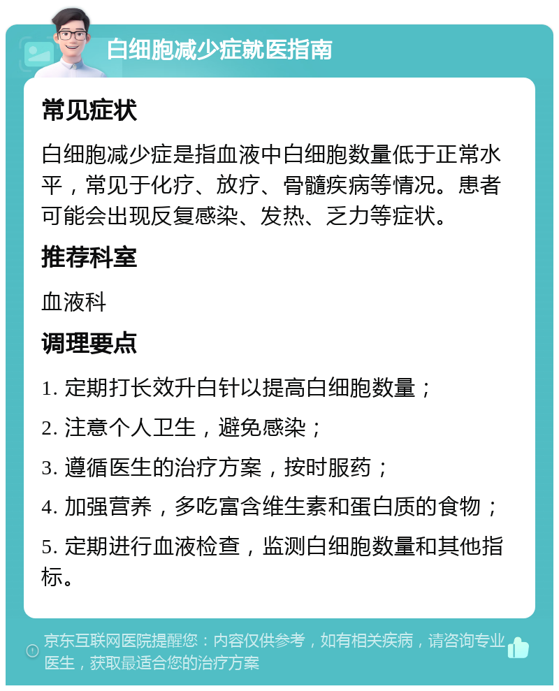 白细胞减少症就医指南 常见症状 白细胞减少症是指血液中白细胞数量低于正常水平，常见于化疗、放疗、骨髓疾病等情况。患者可能会出现反复感染、发热、乏力等症状。 推荐科室 血液科 调理要点 1. 定期打长效升白针以提高白细胞数量； 2. 注意个人卫生，避免感染； 3. 遵循医生的治疗方案，按时服药； 4. 加强营养，多吃富含维生素和蛋白质的食物； 5. 定期进行血液检查，监测白细胞数量和其他指标。