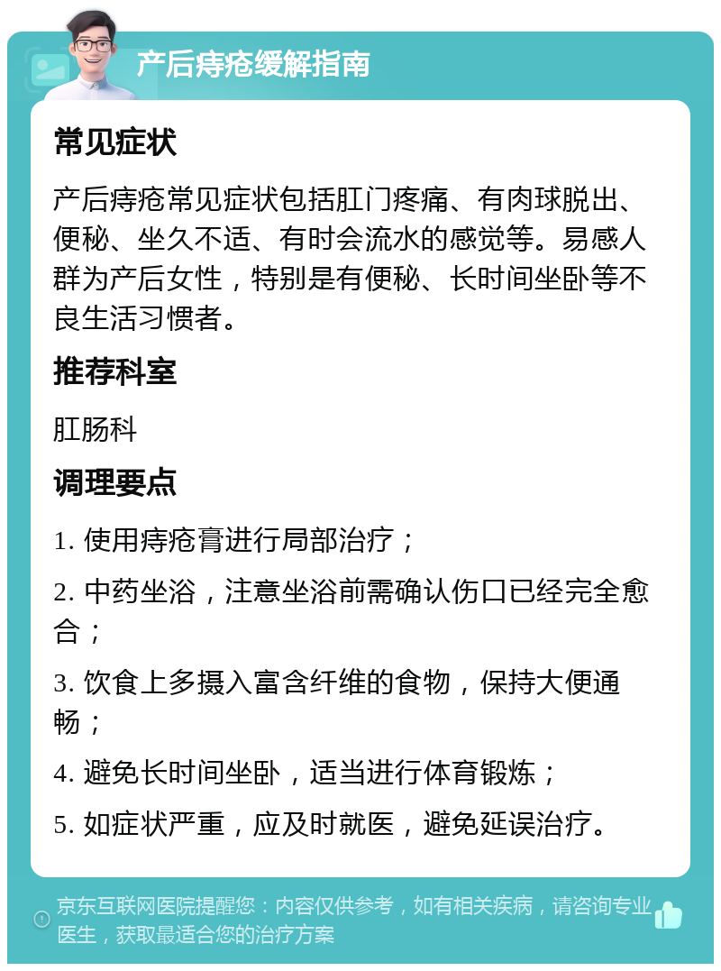 产后痔疮缓解指南 常见症状 产后痔疮常见症状包括肛门疼痛、有肉球脱出、便秘、坐久不适、有时会流水的感觉等。易感人群为产后女性，特别是有便秘、长时间坐卧等不良生活习惯者。 推荐科室 肛肠科 调理要点 1. 使用痔疮膏进行局部治疗； 2. 中药坐浴，注意坐浴前需确认伤口已经完全愈合； 3. 饮食上多摄入富含纤维的食物，保持大便通畅； 4. 避免长时间坐卧，适当进行体育锻炼； 5. 如症状严重，应及时就医，避免延误治疗。