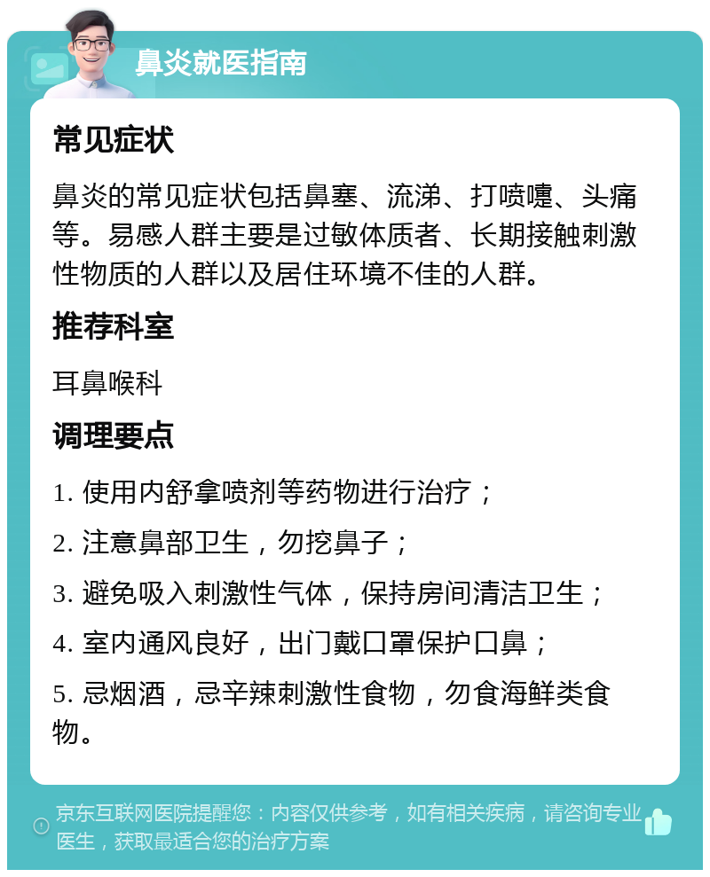 鼻炎就医指南 常见症状 鼻炎的常见症状包括鼻塞、流涕、打喷嚏、头痛等。易感人群主要是过敏体质者、长期接触刺激性物质的人群以及居住环境不佳的人群。 推荐科室 耳鼻喉科 调理要点 1. 使用内舒拿喷剂等药物进行治疗； 2. 注意鼻部卫生，勿挖鼻子； 3. 避免吸入刺激性气体，保持房间清洁卫生； 4. 室内通风良好，出门戴口罩保护口鼻； 5. 忌烟酒，忌辛辣刺激性食物，勿食海鲜类食物。