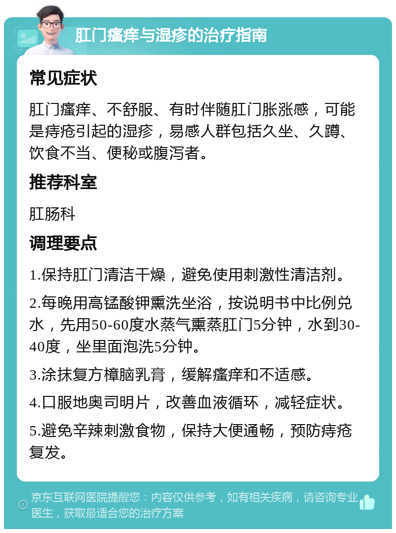 肛门瘙痒与湿疹的治疗指南 常见症状 肛门瘙痒、不舒服、有时伴随肛门胀涨感，可能是痔疮引起的湿疹，易感人群包括久坐、久蹲、饮食不当、便秘或腹泻者。 推荐科室 肛肠科 调理要点 1.保持肛门清洁干燥，避免使用刺激性清洁剂。 2.每晚用高锰酸钾熏洗坐浴，按说明书中比例兑水，先用50-60度水蒸气熏蒸肛门5分钟，水到30-40度，坐里面泡洗5分钟。 3.涂抹复方樟脑乳膏，缓解瘙痒和不适感。 4.口服地奥司明片，改善血液循环，减轻症状。 5.避免辛辣刺激食物，保持大便通畅，预防痔疮复发。