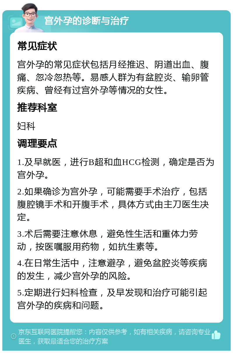 宫外孕的诊断与治疗 常见症状 宫外孕的常见症状包括月经推迟、阴道出血、腹痛、忽冷忽热等。易感人群为有盆腔炎、输卵管疾病、曾经有过宫外孕等情况的女性。 推荐科室 妇科 调理要点 1.及早就医，进行B超和血HCG检测，确定是否为宫外孕。 2.如果确诊为宫外孕，可能需要手术治疗，包括腹腔镜手术和开腹手术，具体方式由主刀医生决定。 3.术后需要注意休息，避免性生活和重体力劳动，按医嘱服用药物，如抗生素等。 4.在日常生活中，注意避孕，避免盆腔炎等疾病的发生，减少宫外孕的风险。 5.定期进行妇科检查，及早发现和治疗可能引起宫外孕的疾病和问题。