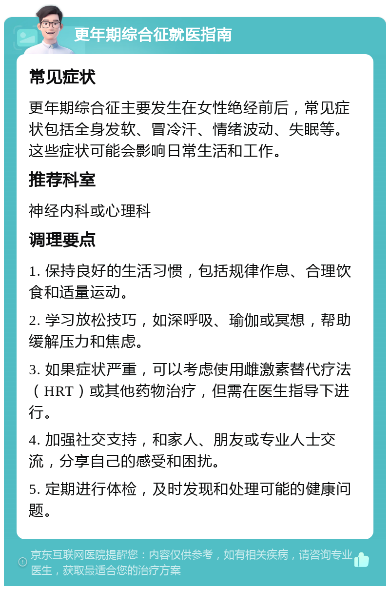 更年期综合征就医指南 常见症状 更年期综合征主要发生在女性绝经前后，常见症状包括全身发软、冒冷汗、情绪波动、失眠等。这些症状可能会影响日常生活和工作。 推荐科室 神经内科或心理科 调理要点 1. 保持良好的生活习惯，包括规律作息、合理饮食和适量运动。 2. 学习放松技巧，如深呼吸、瑜伽或冥想，帮助缓解压力和焦虑。 3. 如果症状严重，可以考虑使用雌激素替代疗法（HRT）或其他药物治疗，但需在医生指导下进行。 4. 加强社交支持，和家人、朋友或专业人士交流，分享自己的感受和困扰。 5. 定期进行体检，及时发现和处理可能的健康问题。