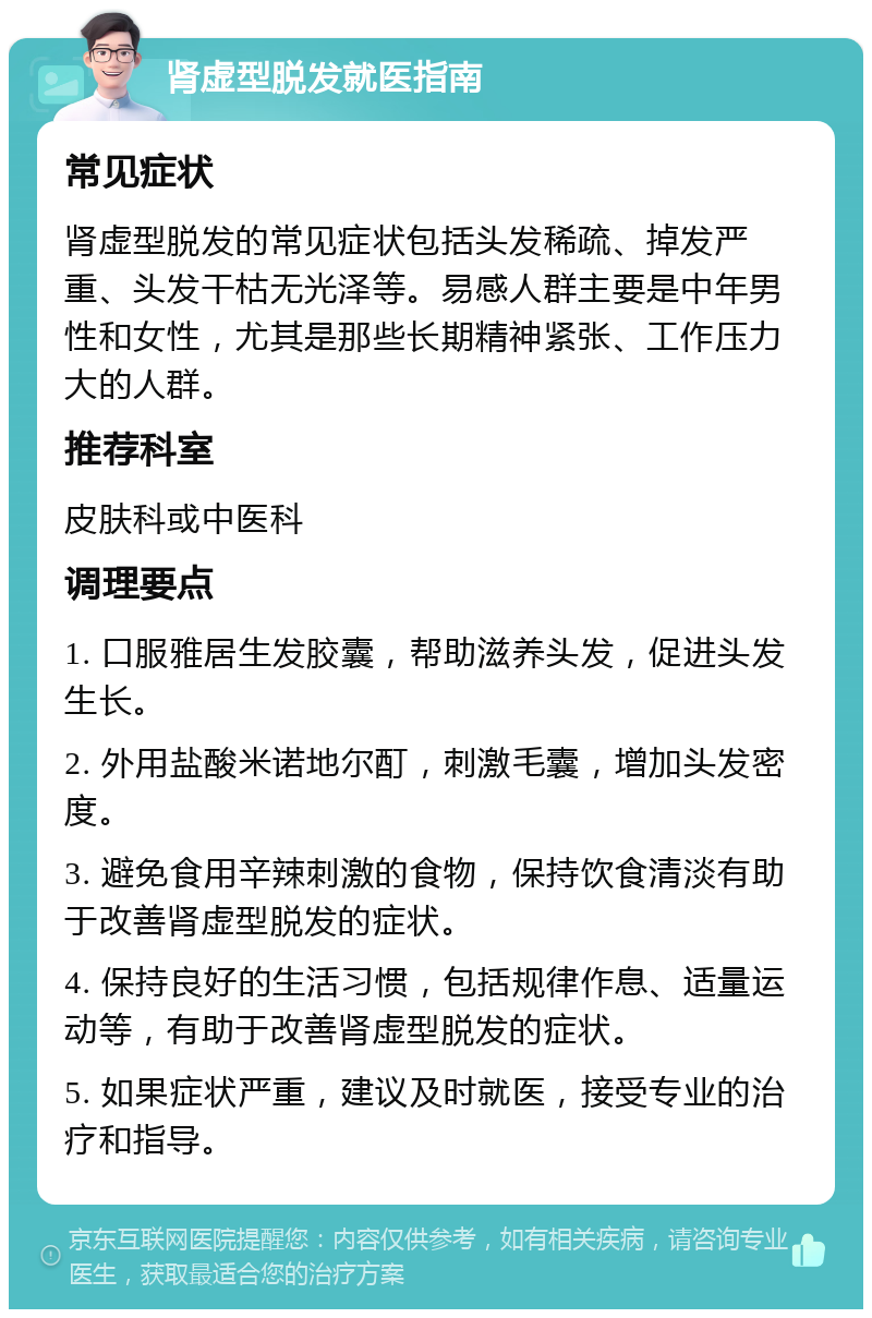 肾虚型脱发就医指南 常见症状 肾虚型脱发的常见症状包括头发稀疏、掉发严重、头发干枯无光泽等。易感人群主要是中年男性和女性，尤其是那些长期精神紧张、工作压力大的人群。 推荐科室 皮肤科或中医科 调理要点 1. 口服雅居生发胶囊，帮助滋养头发，促进头发生长。 2. 外用盐酸米诺地尔酊，刺激毛囊，增加头发密度。 3. 避免食用辛辣刺激的食物，保持饮食清淡有助于改善肾虚型脱发的症状。 4. 保持良好的生活习惯，包括规律作息、适量运动等，有助于改善肾虚型脱发的症状。 5. 如果症状严重，建议及时就医，接受专业的治疗和指导。