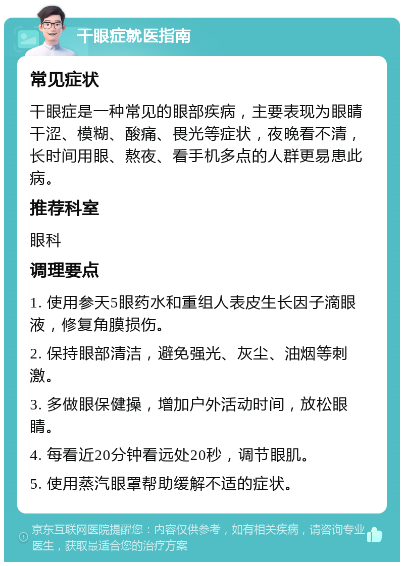 干眼症就医指南 常见症状 干眼症是一种常见的眼部疾病，主要表现为眼睛干涩、模糊、酸痛、畏光等症状，夜晚看不清，长时间用眼、熬夜、看手机多点的人群更易患此病。 推荐科室 眼科 调理要点 1. 使用参天5眼药水和重组人表皮生长因子滴眼液，修复角膜损伤。 2. 保持眼部清洁，避免强光、灰尘、油烟等刺激。 3. 多做眼保健操，增加户外活动时间，放松眼睛。 4. 每看近20分钟看远处20秒，调节眼肌。 5. 使用蒸汽眼罩帮助缓解不适的症状。