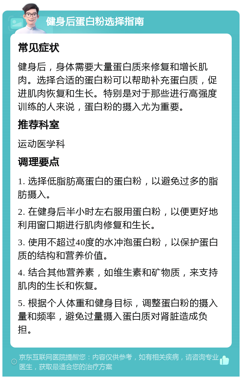 健身后蛋白粉选择指南 常见症状 健身后，身体需要大量蛋白质来修复和增长肌肉。选择合适的蛋白粉可以帮助补充蛋白质，促进肌肉恢复和生长。特别是对于那些进行高强度训练的人来说，蛋白粉的摄入尤为重要。 推荐科室 运动医学科 调理要点 1. 选择低脂肪高蛋白的蛋白粉，以避免过多的脂肪摄入。 2. 在健身后半小时左右服用蛋白粉，以便更好地利用窗口期进行肌肉修复和生长。 3. 使用不超过40度的水冲泡蛋白粉，以保护蛋白质的结构和营养价值。 4. 结合其他营养素，如维生素和矿物质，来支持肌肉的生长和恢复。 5. 根据个人体重和健身目标，调整蛋白粉的摄入量和频率，避免过量摄入蛋白质对肾脏造成负担。