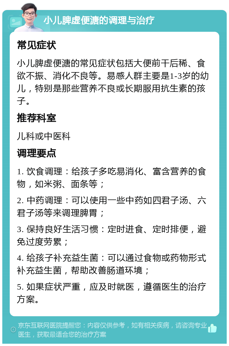 小儿脾虚便溏的调理与治疗 常见症状 小儿脾虚便溏的常见症状包括大便前干后稀、食欲不振、消化不良等。易感人群主要是1-3岁的幼儿，特别是那些营养不良或长期服用抗生素的孩子。 推荐科室 儿科或中医科 调理要点 1. 饮食调理：给孩子多吃易消化、富含营养的食物，如米粥、面条等； 2. 中药调理：可以使用一些中药如四君子汤、六君子汤等来调理脾胃； 3. 保持良好生活习惯：定时进食、定时排便，避免过度劳累； 4. 给孩子补充益生菌：可以通过食物或药物形式补充益生菌，帮助改善肠道环境； 5. 如果症状严重，应及时就医，遵循医生的治疗方案。