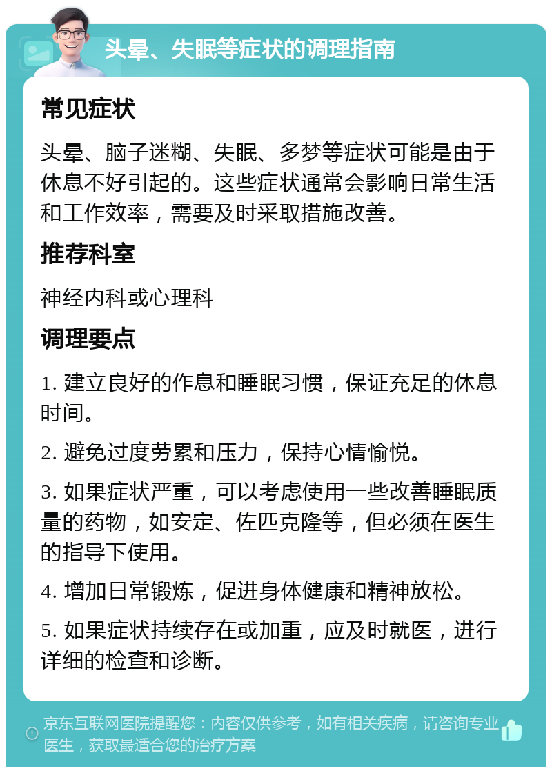 头晕、失眠等症状的调理指南 常见症状 头晕、脑子迷糊、失眠、多梦等症状可能是由于休息不好引起的。这些症状通常会影响日常生活和工作效率，需要及时采取措施改善。 推荐科室 神经内科或心理科 调理要点 1. 建立良好的作息和睡眠习惯，保证充足的休息时间。 2. 避免过度劳累和压力，保持心情愉悦。 3. 如果症状严重，可以考虑使用一些改善睡眠质量的药物，如安定、佐匹克隆等，但必须在医生的指导下使用。 4. 增加日常锻炼，促进身体健康和精神放松。 5. 如果症状持续存在或加重，应及时就医，进行详细的检查和诊断。