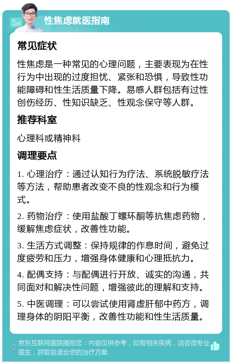 性焦虑就医指南 常见症状 性焦虑是一种常见的心理问题，主要表现为在性行为中出现的过度担忧、紧张和恐惧，导致性功能障碍和性生活质量下降。易感人群包括有过性创伤经历、性知识缺乏、性观念保守等人群。 推荐科室 心理科或精神科 调理要点 1. 心理治疗：通过认知行为疗法、系统脱敏疗法等方法，帮助患者改变不良的性观念和行为模式。 2. 药物治疗：使用盐酸丁螺环酮等抗焦虑药物，缓解焦虑症状，改善性功能。 3. 生活方式调整：保持规律的作息时间，避免过度疲劳和压力，增强身体健康和心理抵抗力。 4. 配偶支持：与配偶进行开放、诚实的沟通，共同面对和解决性问题，增强彼此的理解和支持。 5. 中医调理：可以尝试使用肾虚肝郁中药方，调理身体的阴阳平衡，改善性功能和性生活质量。