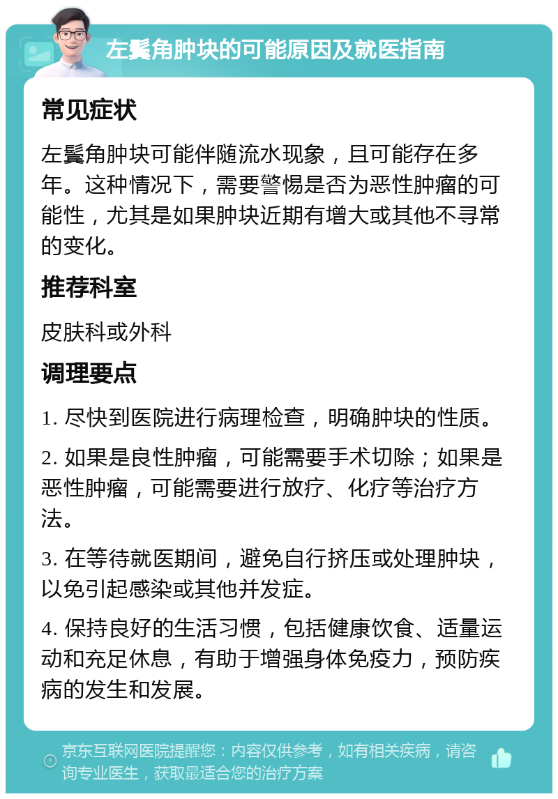 左鬓角肿块的可能原因及就医指南 常见症状 左鬓角肿块可能伴随流水现象，且可能存在多年。这种情况下，需要警惕是否为恶性肿瘤的可能性，尤其是如果肿块近期有增大或其他不寻常的变化。 推荐科室 皮肤科或外科 调理要点 1. 尽快到医院进行病理检查，明确肿块的性质。 2. 如果是良性肿瘤，可能需要手术切除；如果是恶性肿瘤，可能需要进行放疗、化疗等治疗方法。 3. 在等待就医期间，避免自行挤压或处理肿块，以免引起感染或其他并发症。 4. 保持良好的生活习惯，包括健康饮食、适量运动和充足休息，有助于增强身体免疫力，预防疾病的发生和发展。