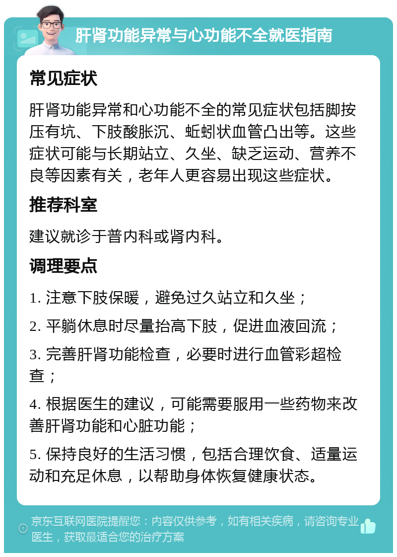 肝肾功能异常与心功能不全就医指南 常见症状 肝肾功能异常和心功能不全的常见症状包括脚按压有坑、下肢酸胀沉、蚯蚓状血管凸出等。这些症状可能与长期站立、久坐、缺乏运动、营养不良等因素有关，老年人更容易出现这些症状。 推荐科室 建议就诊于普内科或肾内科。 调理要点 1. 注意下肢保暖，避免过久站立和久坐； 2. 平躺休息时尽量抬高下肢，促进血液回流； 3. 完善肝肾功能检查，必要时进行血管彩超检查； 4. 根据医生的建议，可能需要服用一些药物来改善肝肾功能和心脏功能； 5. 保持良好的生活习惯，包括合理饮食、适量运动和充足休息，以帮助身体恢复健康状态。