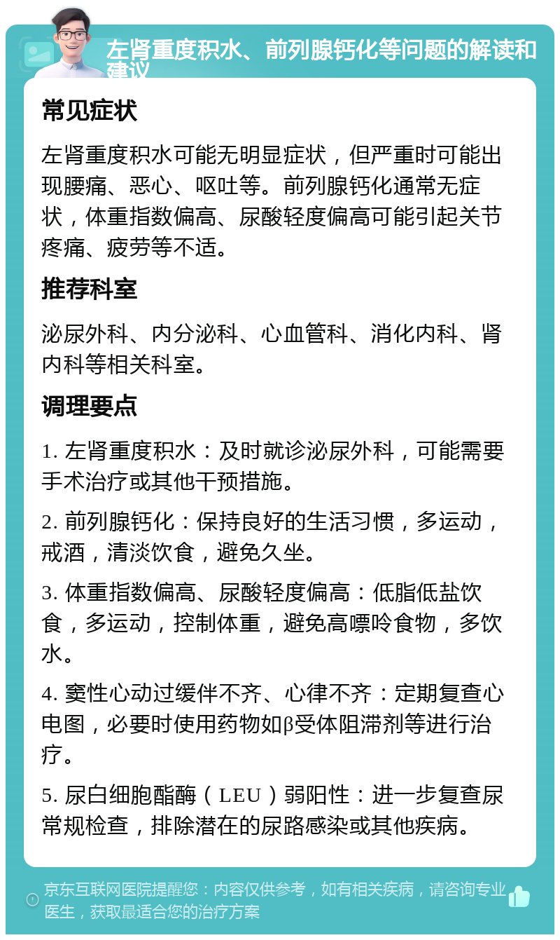 左肾重度积水、前列腺钙化等问题的解读和建议 常见症状 左肾重度积水可能无明显症状，但严重时可能出现腰痛、恶心、呕吐等。前列腺钙化通常无症状，体重指数偏高、尿酸轻度偏高可能引起关节疼痛、疲劳等不适。 推荐科室 泌尿外科、内分泌科、心血管科、消化内科、肾内科等相关科室。 调理要点 1. 左肾重度积水：及时就诊泌尿外科，可能需要手术治疗或其他干预措施。 2. 前列腺钙化：保持良好的生活习惯，多运动，戒酒，清淡饮食，避免久坐。 3. 体重指数偏高、尿酸轻度偏高：低脂低盐饮食，多运动，控制体重，避免高嘌呤食物，多饮水。 4. 窦性心动过缓伴不齐、心律不齐：定期复查心电图，必要时使用药物如β受体阻滞剂等进行治疗。 5. 尿白细胞酯酶（LEU）弱阳性：进一步复查尿常规检查，排除潜在的尿路感染或其他疾病。