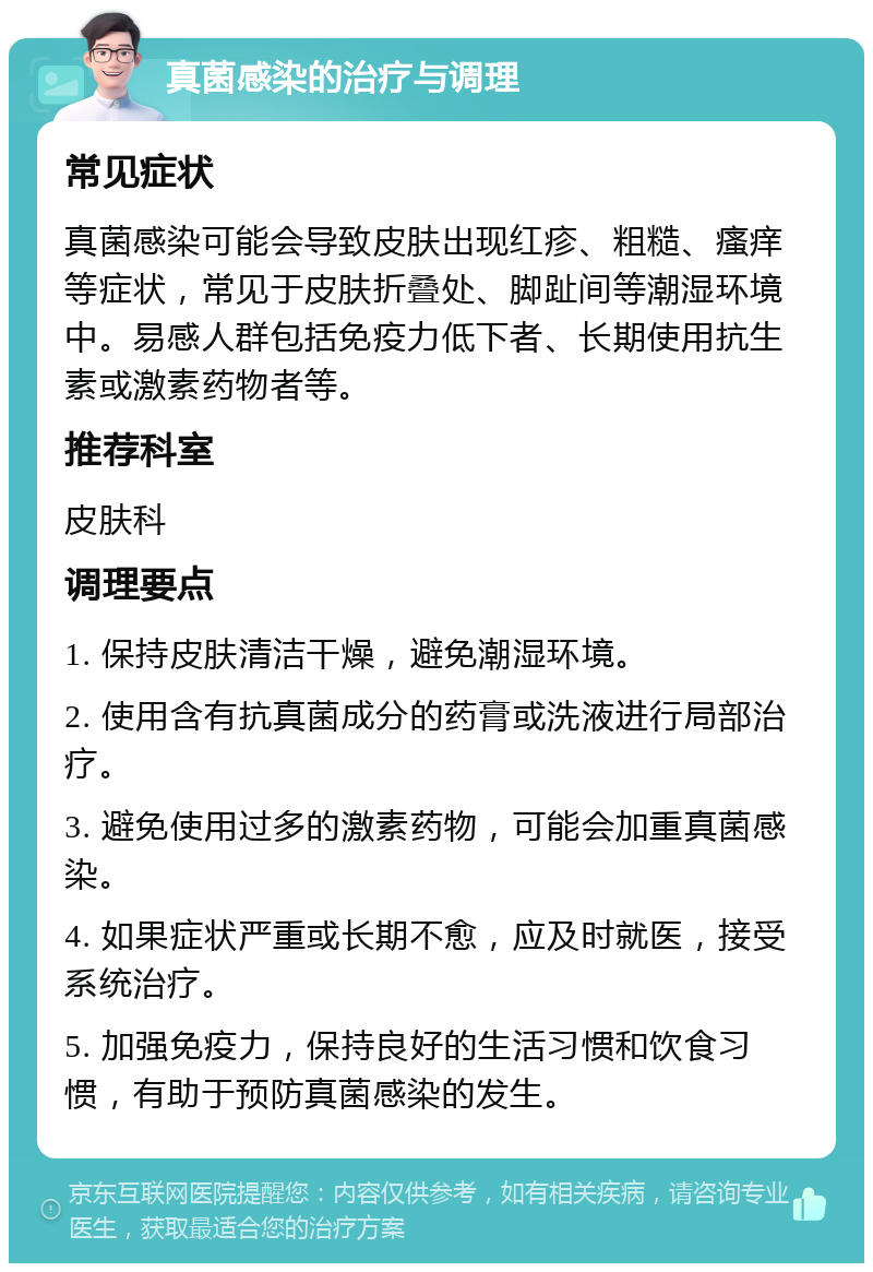 真菌感染的治疗与调理 常见症状 真菌感染可能会导致皮肤出现红疹、粗糙、瘙痒等症状，常见于皮肤折叠处、脚趾间等潮湿环境中。易感人群包括免疫力低下者、长期使用抗生素或激素药物者等。 推荐科室 皮肤科 调理要点 1. 保持皮肤清洁干燥，避免潮湿环境。 2. 使用含有抗真菌成分的药膏或洗液进行局部治疗。 3. 避免使用过多的激素药物，可能会加重真菌感染。 4. 如果症状严重或长期不愈，应及时就医，接受系统治疗。 5. 加强免疫力，保持良好的生活习惯和饮食习惯，有助于预防真菌感染的发生。