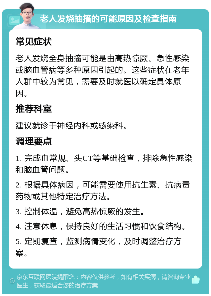 老人发烧抽搐的可能原因及检查指南 常见症状 老人发烧全身抽搐可能是由高热惊厥、急性感染或脑血管病等多种原因引起的。这些症状在老年人群中较为常见，需要及时就医以确定具体原因。 推荐科室 建议就诊于神经内科或感染科。 调理要点 1. 完成血常规、头CT等基础检查，排除急性感染和脑血管问题。 2. 根据具体病因，可能需要使用抗生素、抗病毒药物或其他特定治疗方法。 3. 控制体温，避免高热惊厥的发生。 4. 注意休息，保持良好的生活习惯和饮食结构。 5. 定期复查，监测病情变化，及时调整治疗方案。