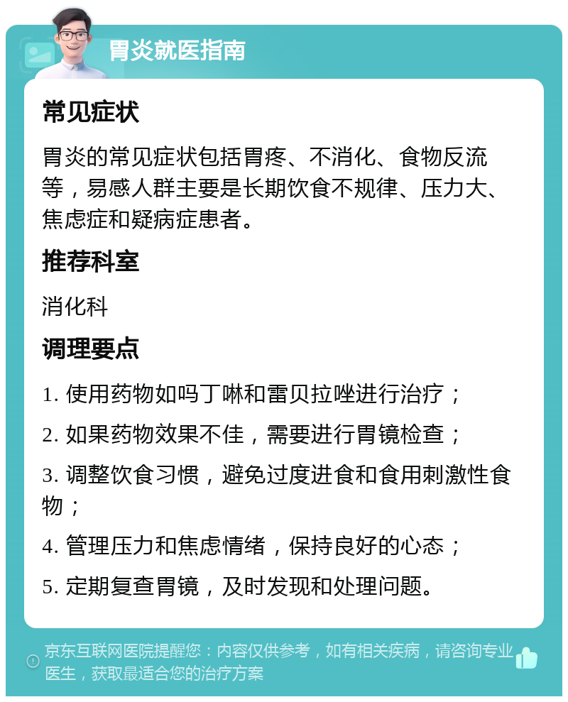 胃炎就医指南 常见症状 胃炎的常见症状包括胃疼、不消化、食物反流等，易感人群主要是长期饮食不规律、压力大、焦虑症和疑病症患者。 推荐科室 消化科 调理要点 1. 使用药物如吗丁啉和雷贝拉唑进行治疗； 2. 如果药物效果不佳，需要进行胃镜检查； 3. 调整饮食习惯，避免过度进食和食用刺激性食物； 4. 管理压力和焦虑情绪，保持良好的心态； 5. 定期复查胃镜，及时发现和处理问题。