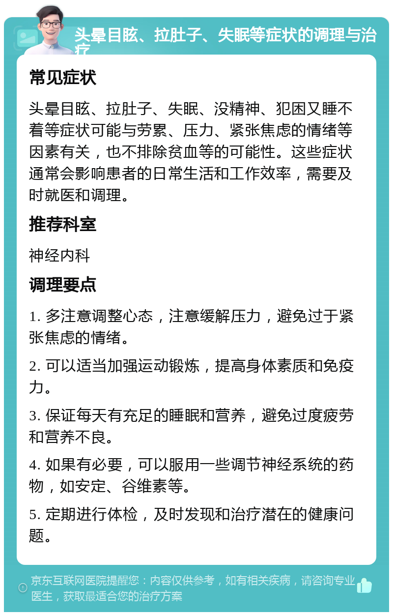 头晕目眩、拉肚子、失眠等症状的调理与治疗 常见症状 头晕目眩、拉肚子、失眠、没精神、犯困又睡不着等症状可能与劳累、压力、紧张焦虑的情绪等因素有关，也不排除贫血等的可能性。这些症状通常会影响患者的日常生活和工作效率，需要及时就医和调理。 推荐科室 神经内科 调理要点 1. 多注意调整心态，注意缓解压力，避免过于紧张焦虑的情绪。 2. 可以适当加强运动锻炼，提高身体素质和免疫力。 3. 保证每天有充足的睡眠和营养，避免过度疲劳和营养不良。 4. 如果有必要，可以服用一些调节神经系统的药物，如安定、谷维素等。 5. 定期进行体检，及时发现和治疗潜在的健康问题。