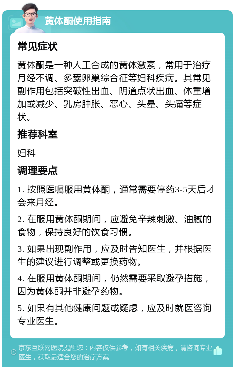 黄体酮使用指南 常见症状 黄体酮是一种人工合成的黄体激素，常用于治疗月经不调、多囊卵巢综合征等妇科疾病。其常见副作用包括突破性出血、阴道点状出血、体重增加或减少、乳房肿胀、恶心、头晕、头痛等症状。 推荐科室 妇科 调理要点 1. 按照医嘱服用黄体酮，通常需要停药3-5天后才会来月经。 2. 在服用黄体酮期间，应避免辛辣刺激、油腻的食物，保持良好的饮食习惯。 3. 如果出现副作用，应及时告知医生，并根据医生的建议进行调整或更换药物。 4. 在服用黄体酮期间，仍然需要采取避孕措施，因为黄体酮并非避孕药物。 5. 如果有其他健康问题或疑虑，应及时就医咨询专业医生。