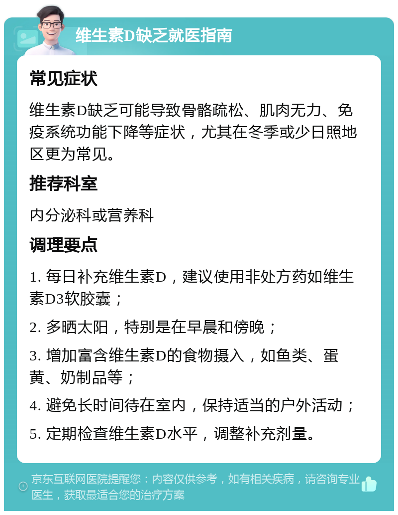 维生素D缺乏就医指南 常见症状 维生素D缺乏可能导致骨骼疏松、肌肉无力、免疫系统功能下降等症状，尤其在冬季或少日照地区更为常见。 推荐科室 内分泌科或营养科 调理要点 1. 每日补充维生素D，建议使用非处方药如维生素D3软胶囊； 2. 多晒太阳，特别是在早晨和傍晚； 3. 增加富含维生素D的食物摄入，如鱼类、蛋黄、奶制品等； 4. 避免长时间待在室内，保持适当的户外活动； 5. 定期检查维生素D水平，调整补充剂量。