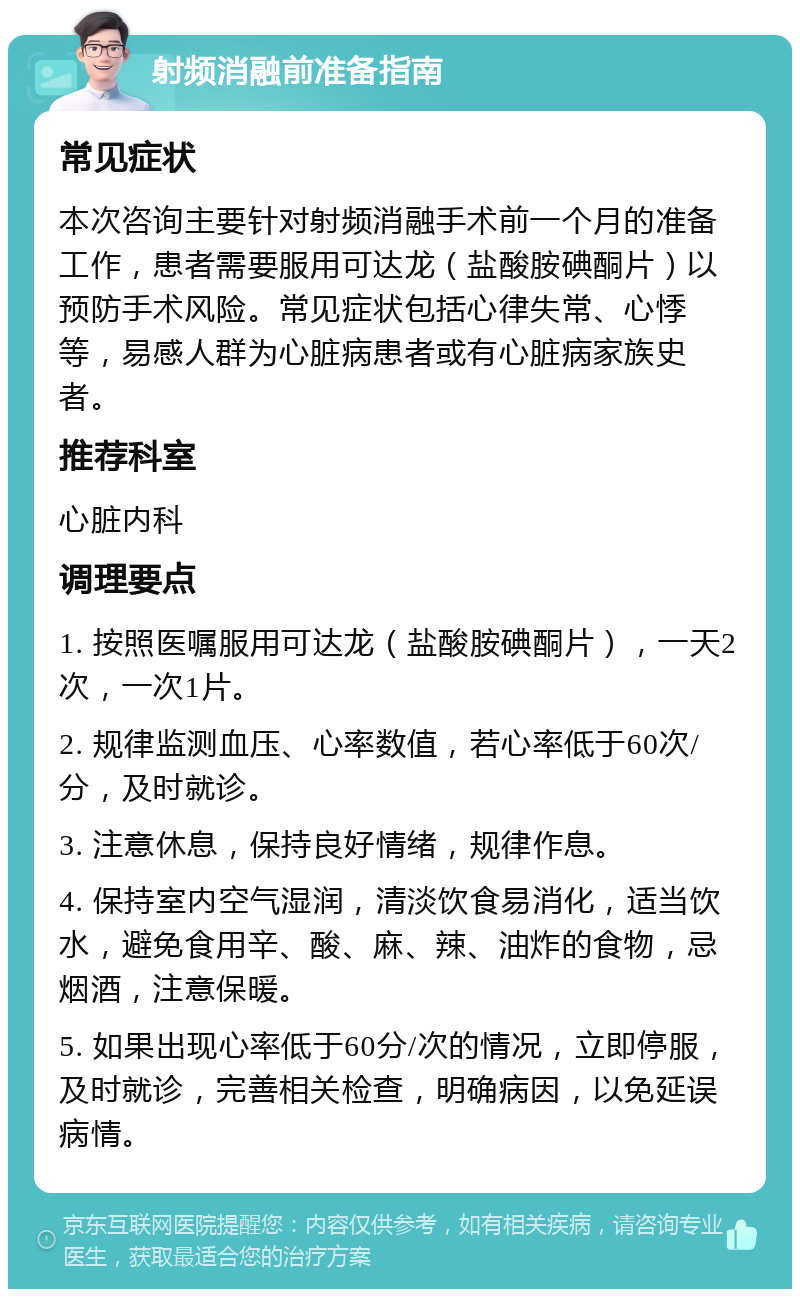 射频消融前准备指南 常见症状 本次咨询主要针对射频消融手术前一个月的准备工作，患者需要服用可达龙（盐酸胺碘酮片）以预防手术风险。常见症状包括心律失常、心悸等，易感人群为心脏病患者或有心脏病家族史者。 推荐科室 心脏内科 调理要点 1. 按照医嘱服用可达龙（盐酸胺碘酮片），一天2次，一次1片。 2. 规律监测血压、心率数值，若心率低于60次/分，及时就诊。 3. 注意休息，保持良好情绪，规律作息。 4. 保持室内空气湿润，清淡饮食易消化，适当饮水，避免食用辛、酸、麻、辣、油炸的食物，忌烟酒，注意保暖。 5. 如果出现心率低于60分/次的情况，立即停服，及时就诊，完善相关检查，明确病因，以免延误病情。