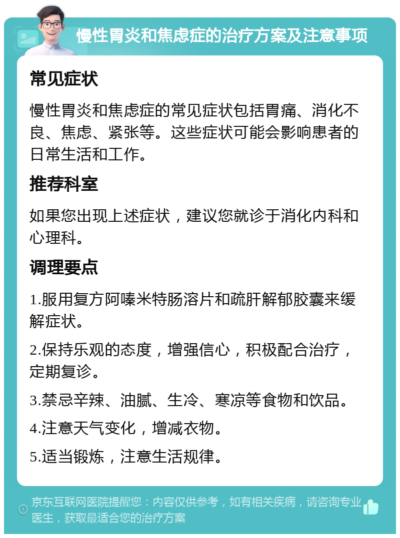 慢性胃炎和焦虑症的治疗方案及注意事项 常见症状 慢性胃炎和焦虑症的常见症状包括胃痛、消化不良、焦虑、紧张等。这些症状可能会影响患者的日常生活和工作。 推荐科室 如果您出现上述症状，建议您就诊于消化内科和心理科。 调理要点 1.服用复方阿嗪米特肠溶片和疏肝解郁胶囊来缓解症状。 2.保持乐观的态度，增强信心，积极配合治疗，定期复诊。 3.禁忌辛辣、油腻、生冷、寒凉等食物和饮品。 4.注意天气变化，增减衣物。 5.适当锻炼，注意生活规律。