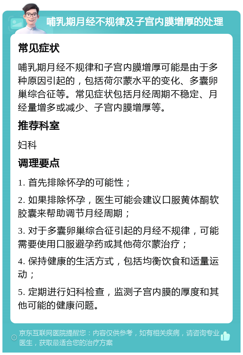 哺乳期月经不规律及子宫内膜增厚的处理 常见症状 哺乳期月经不规律和子宫内膜增厚可能是由于多种原因引起的，包括荷尔蒙水平的变化、多囊卵巢综合征等。常见症状包括月经周期不稳定、月经量增多或减少、子宫内膜增厚等。 推荐科室 妇科 调理要点 1. 首先排除怀孕的可能性； 2. 如果排除怀孕，医生可能会建议口服黄体酮软胶囊来帮助调节月经周期； 3. 对于多囊卵巢综合征引起的月经不规律，可能需要使用口服避孕药或其他荷尔蒙治疗； 4. 保持健康的生活方式，包括均衡饮食和适量运动； 5. 定期进行妇科检查，监测子宫内膜的厚度和其他可能的健康问题。