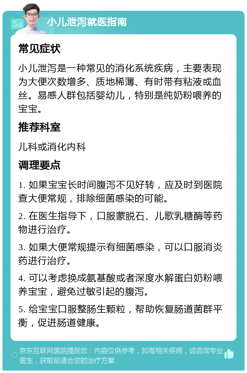 小儿泄泻就医指南 常见症状 小儿泄泻是一种常见的消化系统疾病，主要表现为大便次数增多、质地稀薄、有时带有粘液或血丝。易感人群包括婴幼儿，特别是纯奶粉喂养的宝宝。 推荐科室 儿科或消化内科 调理要点 1. 如果宝宝长时间腹泻不见好转，应及时到医院查大便常规，排除细菌感染的可能。 2. 在医生指导下，口服蒙脱石、儿歌乳糖酶等药物进行治疗。 3. 如果大便常规提示有细菌感染，可以口服消炎药进行治疗。 4. 可以考虑换成氨基酸或者深度水解蛋白奶粉喂养宝宝，避免过敏引起的腹泻。 5. 给宝宝口服整肠生颗粒，帮助恢复肠道菌群平衡，促进肠道健康。