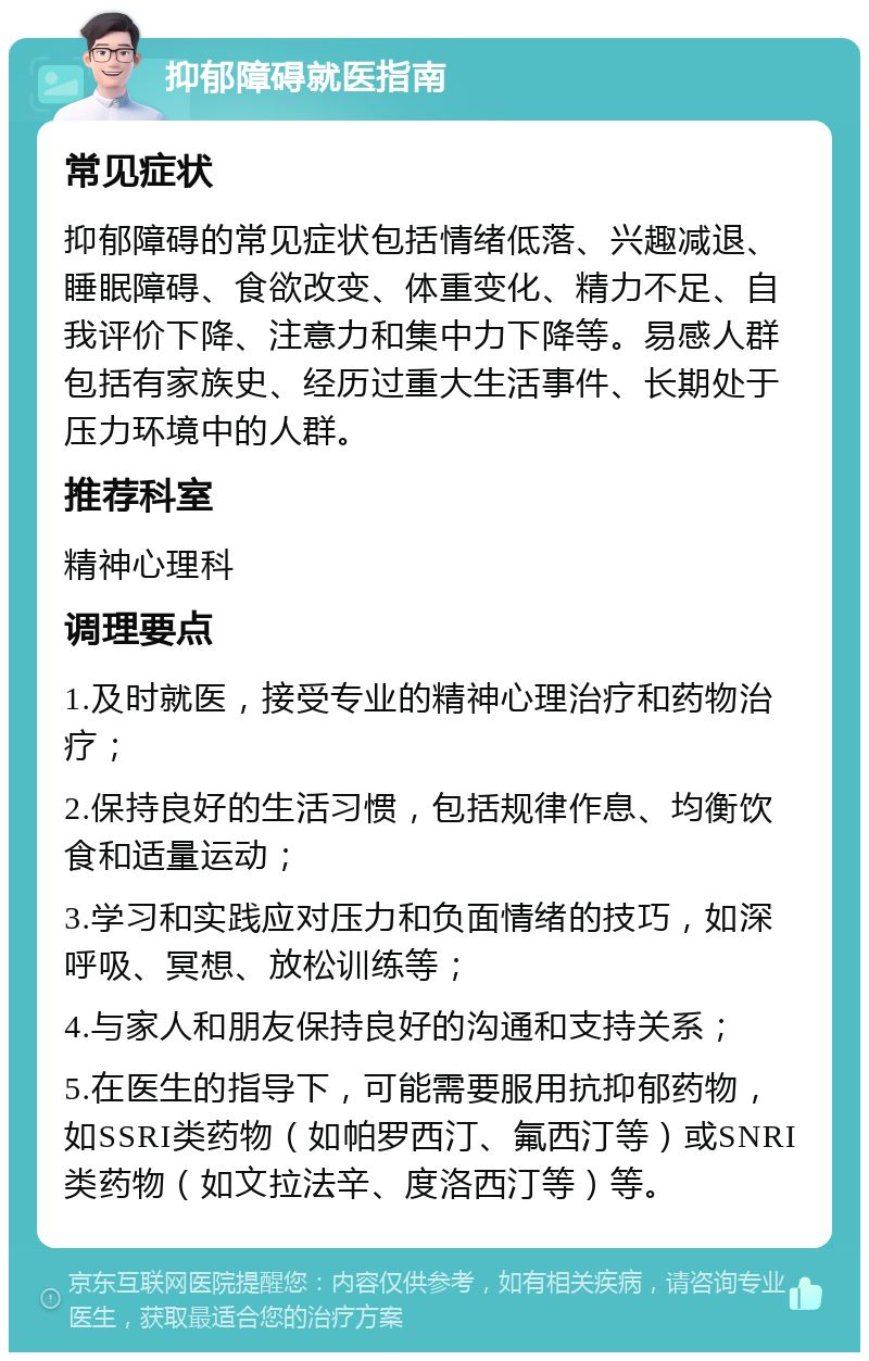 抑郁障碍就医指南 常见症状 抑郁障碍的常见症状包括情绪低落、兴趣减退、睡眠障碍、食欲改变、体重变化、精力不足、自我评价下降、注意力和集中力下降等。易感人群包括有家族史、经历过重大生活事件、长期处于压力环境中的人群。 推荐科室 精神心理科 调理要点 1.及时就医，接受专业的精神心理治疗和药物治疗； 2.保持良好的生活习惯，包括规律作息、均衡饮食和适量运动； 3.学习和实践应对压力和负面情绪的技巧，如深呼吸、冥想、放松训练等； 4.与家人和朋友保持良好的沟通和支持关系； 5.在医生的指导下，可能需要服用抗抑郁药物，如SSRI类药物（如帕罗西汀、氟西汀等）或SNRI类药物（如文拉法辛、度洛西汀等）等。