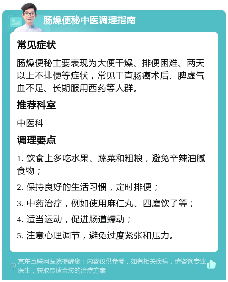 肠燥便秘中医调理指南 常见症状 肠燥便秘主要表现为大便干燥、排便困难、两天以上不排便等症状，常见于直肠癌术后、脾虚气血不足、长期服用西药等人群。 推荐科室 中医科 调理要点 1. 饮食上多吃水果、蔬菜和粗粮，避免辛辣油腻食物； 2. 保持良好的生活习惯，定时排便； 3. 中药治疗，例如使用麻仁丸、四磨饮子等； 4. 适当运动，促进肠道蠕动； 5. 注意心理调节，避免过度紧张和压力。