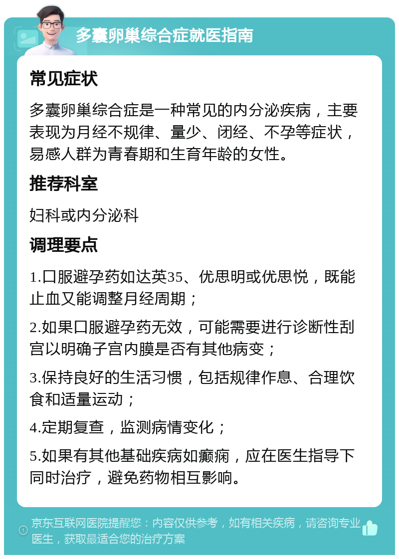 多囊卵巢综合症就医指南 常见症状 多囊卵巢综合症是一种常见的内分泌疾病，主要表现为月经不规律、量少、闭经、不孕等症状，易感人群为青春期和生育年龄的女性。 推荐科室 妇科或内分泌科 调理要点 1.口服避孕药如达英35、优思明或优思悦，既能止血又能调整月经周期； 2.如果口服避孕药无效，可能需要进行诊断性刮宫以明确子宫内膜是否有其他病变； 3.保持良好的生活习惯，包括规律作息、合理饮食和适量运动； 4.定期复查，监测病情变化； 5.如果有其他基础疾病如癫痫，应在医生指导下同时治疗，避免药物相互影响。