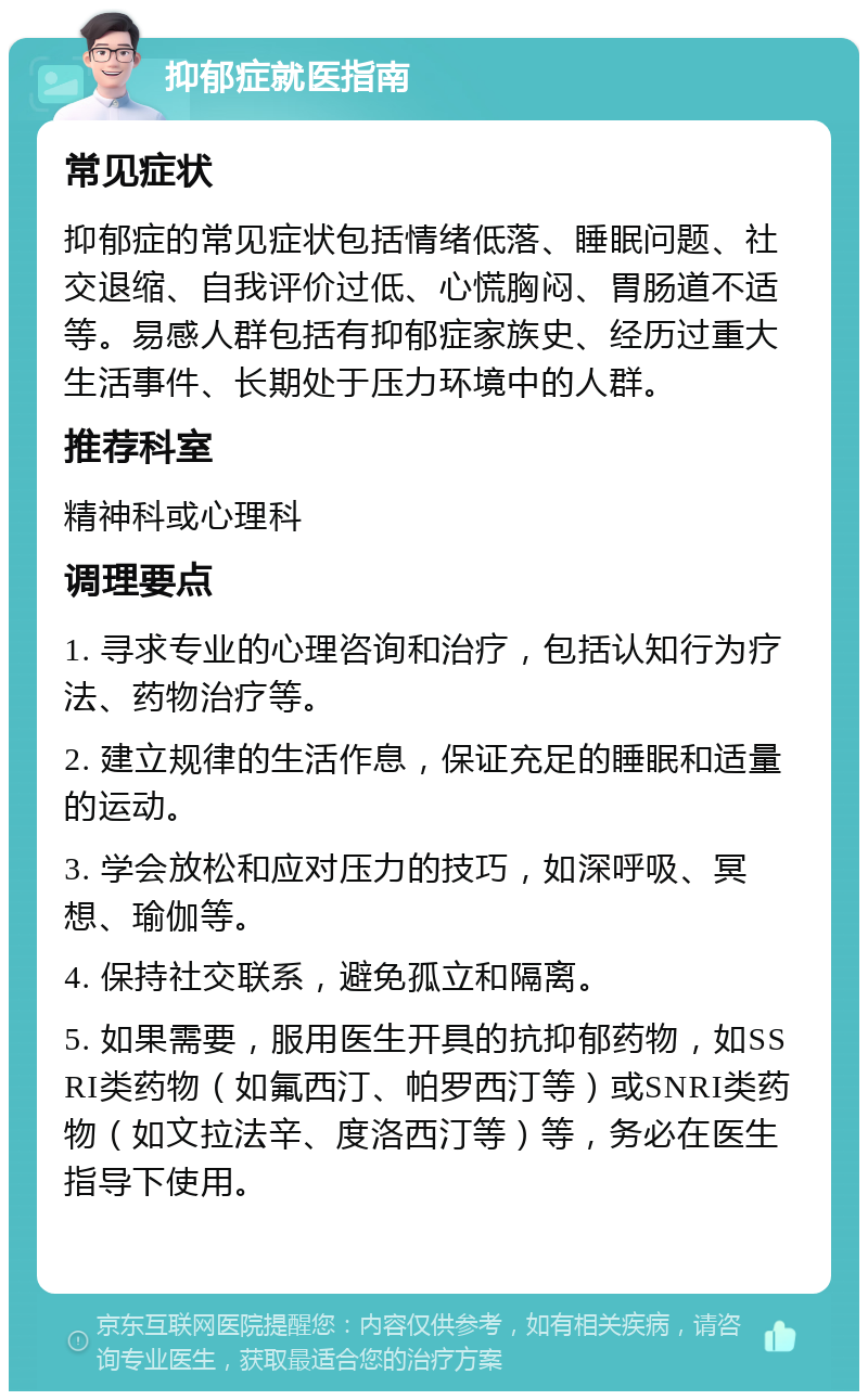 抑郁症就医指南 常见症状 抑郁症的常见症状包括情绪低落、睡眠问题、社交退缩、自我评价过低、心慌胸闷、胃肠道不适等。易感人群包括有抑郁症家族史、经历过重大生活事件、长期处于压力环境中的人群。 推荐科室 精神科或心理科 调理要点 1. 寻求专业的心理咨询和治疗，包括认知行为疗法、药物治疗等。 2. 建立规律的生活作息，保证充足的睡眠和适量的运动。 3. 学会放松和应对压力的技巧，如深呼吸、冥想、瑜伽等。 4. 保持社交联系，避免孤立和隔离。 5. 如果需要，服用医生开具的抗抑郁药物，如SSRI类药物（如氟西汀、帕罗西汀等）或SNRI类药物（如文拉法辛、度洛西汀等）等，务必在医生指导下使用。