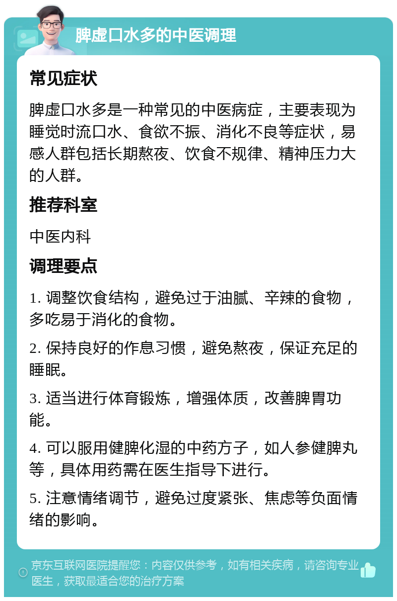 脾虚口水多的中医调理 常见症状 脾虚口水多是一种常见的中医病症，主要表现为睡觉时流口水、食欲不振、消化不良等症状，易感人群包括长期熬夜、饮食不规律、精神压力大的人群。 推荐科室 中医内科 调理要点 1. 调整饮食结构，避免过于油腻、辛辣的食物，多吃易于消化的食物。 2. 保持良好的作息习惯，避免熬夜，保证充足的睡眠。 3. 适当进行体育锻炼，增强体质，改善脾胃功能。 4. 可以服用健脾化湿的中药方子，如人参健脾丸等，具体用药需在医生指导下进行。 5. 注意情绪调节，避免过度紧张、焦虑等负面情绪的影响。