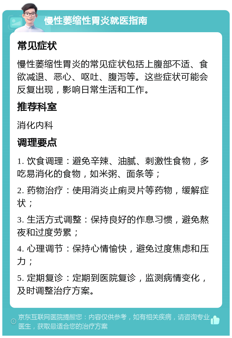 慢性萎缩性胃炎就医指南 常见症状 慢性萎缩性胃炎的常见症状包括上腹部不适、食欲减退、恶心、呕吐、腹泻等。这些症状可能会反复出现，影响日常生活和工作。 推荐科室 消化内科 调理要点 1. 饮食调理：避免辛辣、油腻、刺激性食物，多吃易消化的食物，如米粥、面条等； 2. 药物治疗：使用消炎止痢灵片等药物，缓解症状； 3. 生活方式调整：保持良好的作息习惯，避免熬夜和过度劳累； 4. 心理调节：保持心情愉快，避免过度焦虑和压力； 5. 定期复诊：定期到医院复诊，监测病情变化，及时调整治疗方案。