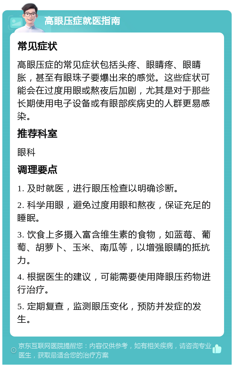 高眼压症就医指南 常见症状 高眼压症的常见症状包括头疼、眼睛疼、眼睛胀，甚至有眼珠子要爆出来的感觉。这些症状可能会在过度用眼或熬夜后加剧，尤其是对于那些长期使用电子设备或有眼部疾病史的人群更易感染。 推荐科室 眼科 调理要点 1. 及时就医，进行眼压检查以明确诊断。 2. 科学用眼，避免过度用眼和熬夜，保证充足的睡眠。 3. 饮食上多摄入富含维生素的食物，如蓝莓、葡萄、胡萝卜、玉米、南瓜等，以增强眼睛的抵抗力。 4. 根据医生的建议，可能需要使用降眼压药物进行治疗。 5. 定期复查，监测眼压变化，预防并发症的发生。