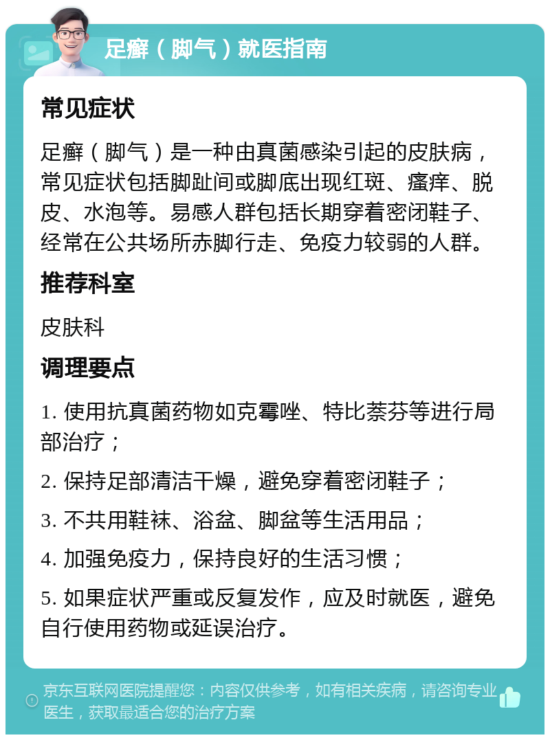 足癣（脚气）就医指南 常见症状 足癣（脚气）是一种由真菌感染引起的皮肤病，常见症状包括脚趾间或脚底出现红斑、瘙痒、脱皮、水泡等。易感人群包括长期穿着密闭鞋子、经常在公共场所赤脚行走、免疫力较弱的人群。 推荐科室 皮肤科 调理要点 1. 使用抗真菌药物如克霉唑、特比萘芬等进行局部治疗； 2. 保持足部清洁干燥，避免穿着密闭鞋子； 3. 不共用鞋袜、浴盆、脚盆等生活用品； 4. 加强免疫力，保持良好的生活习惯； 5. 如果症状严重或反复发作，应及时就医，避免自行使用药物或延误治疗。