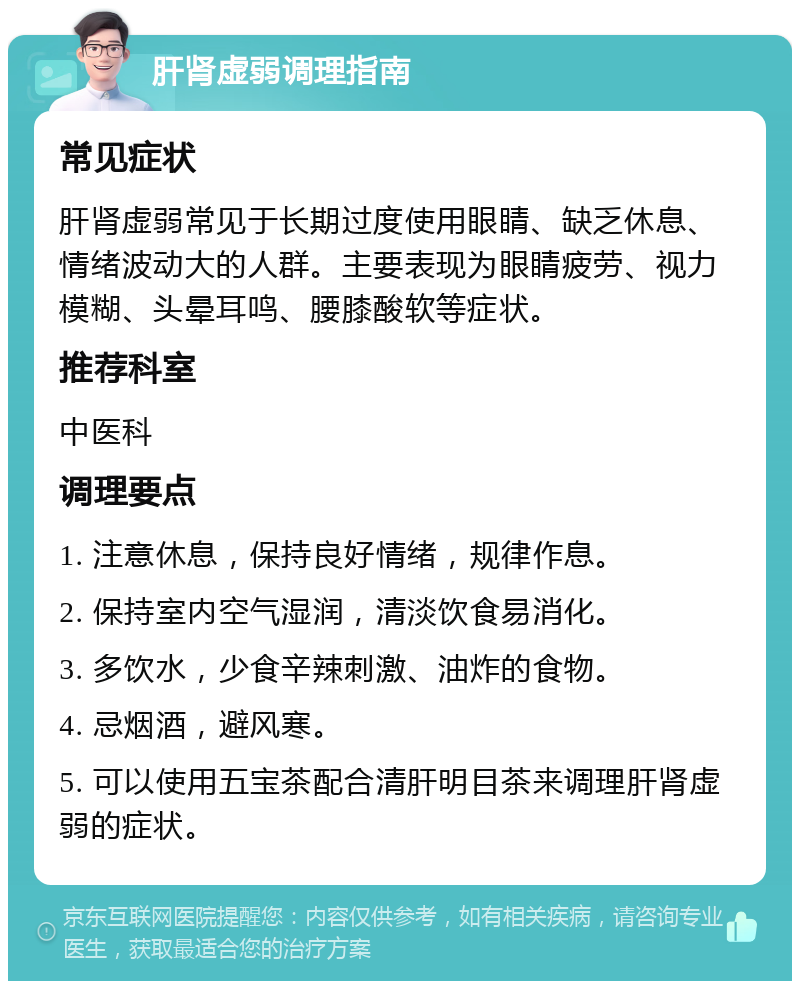 肝肾虚弱调理指南 常见症状 肝肾虚弱常见于长期过度使用眼睛、缺乏休息、情绪波动大的人群。主要表现为眼睛疲劳、视力模糊、头晕耳鸣、腰膝酸软等症状。 推荐科室 中医科 调理要点 1. 注意休息，保持良好情绪，规律作息。 2. 保持室内空气湿润，清淡饮食易消化。 3. 多饮水，少食辛辣刺激、油炸的食物。 4. 忌烟酒，避风寒。 5. 可以使用五宝茶配合清肝明目茶来调理肝肾虚弱的症状。