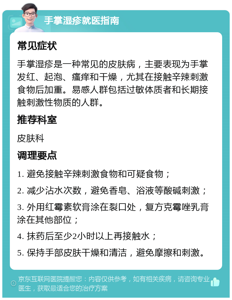 手掌湿疹就医指南 常见症状 手掌湿疹是一种常见的皮肤病，主要表现为手掌发红、起泡、瘙痒和干燥，尤其在接触辛辣刺激食物后加重。易感人群包括过敏体质者和长期接触刺激性物质的人群。 推荐科室 皮肤科 调理要点 1. 避免接触辛辣刺激食物和可疑食物； 2. 减少沾水次数，避免香皂、浴液等酸碱刺激； 3. 外用红霉素软膏涂在裂口处，复方克霉唑乳膏涂在其他部位； 4. 抹药后至少2小时以上再接触水； 5. 保持手部皮肤干燥和清洁，避免摩擦和刺激。