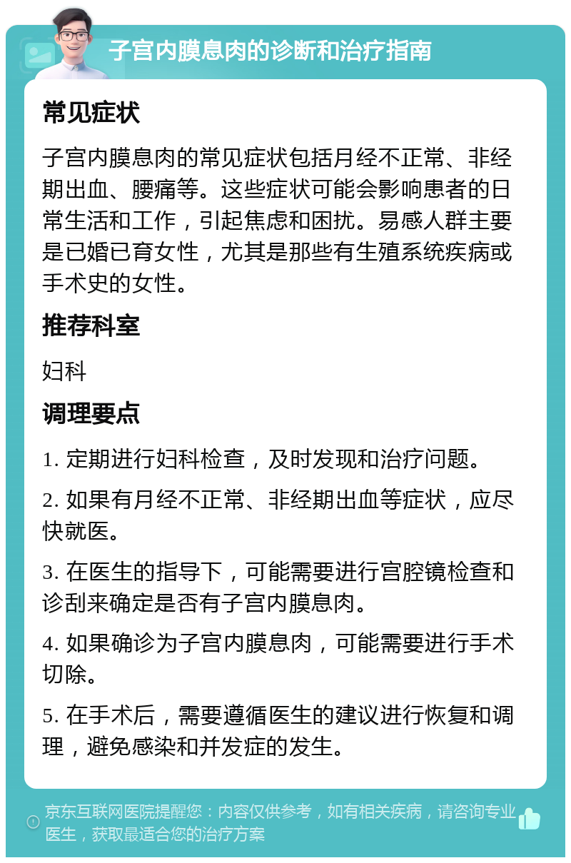 子宫内膜息肉的诊断和治疗指南 常见症状 子宫内膜息肉的常见症状包括月经不正常、非经期出血、腰痛等。这些症状可能会影响患者的日常生活和工作，引起焦虑和困扰。易感人群主要是已婚已育女性，尤其是那些有生殖系统疾病或手术史的女性。 推荐科室 妇科 调理要点 1. 定期进行妇科检查，及时发现和治疗问题。 2. 如果有月经不正常、非经期出血等症状，应尽快就医。 3. 在医生的指导下，可能需要进行宫腔镜检查和诊刮来确定是否有子宫内膜息肉。 4. 如果确诊为子宫内膜息肉，可能需要进行手术切除。 5. 在手术后，需要遵循医生的建议进行恢复和调理，避免感染和并发症的发生。