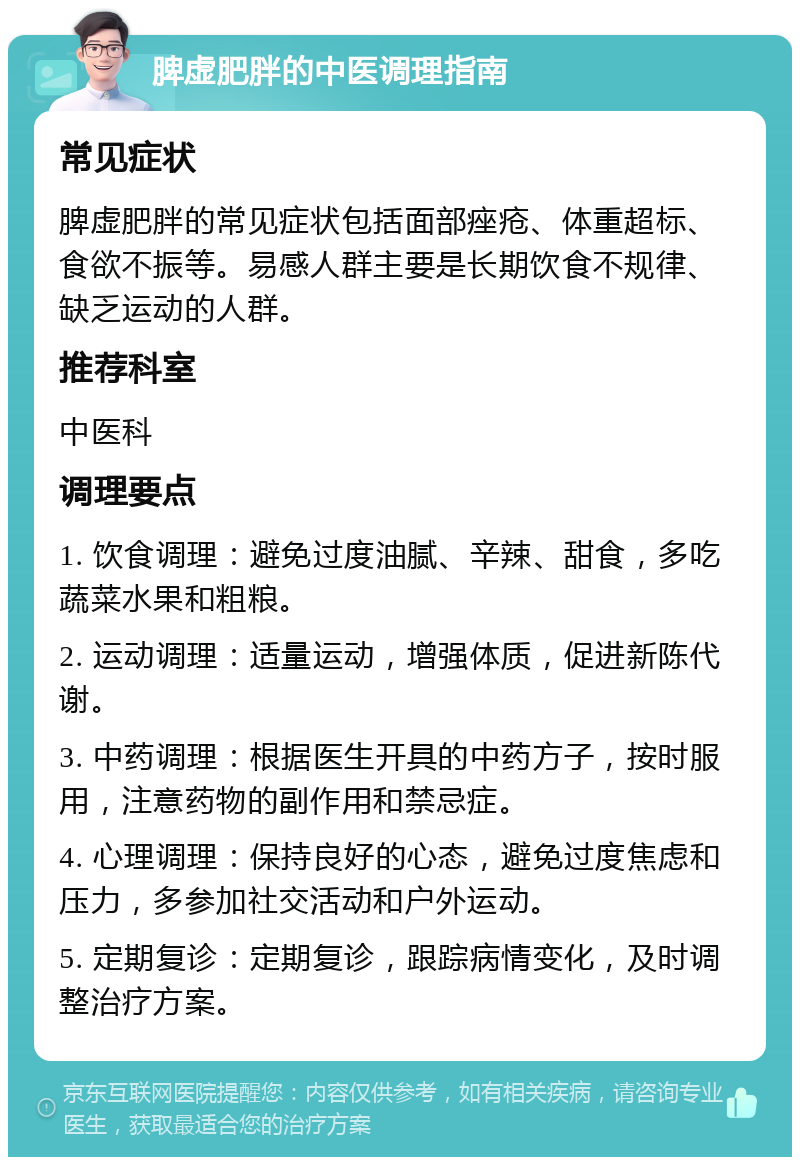 脾虚肥胖的中医调理指南 常见症状 脾虚肥胖的常见症状包括面部痤疮、体重超标、食欲不振等。易感人群主要是长期饮食不规律、缺乏运动的人群。 推荐科室 中医科 调理要点 1. 饮食调理：避免过度油腻、辛辣、甜食，多吃蔬菜水果和粗粮。 2. 运动调理：适量运动，增强体质，促进新陈代谢。 3. 中药调理：根据医生开具的中药方子，按时服用，注意药物的副作用和禁忌症。 4. 心理调理：保持良好的心态，避免过度焦虑和压力，多参加社交活动和户外运动。 5. 定期复诊：定期复诊，跟踪病情变化，及时调整治疗方案。